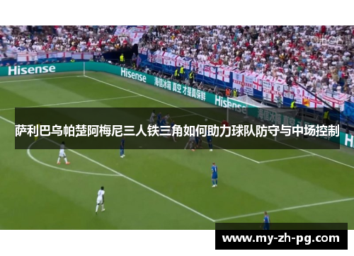 萨利巴乌帕楚阿梅尼三人铁三角如何助力球队防守与中场控制