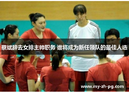蔡斌辞去女排主帅职务 谁将成为新任领队的最佳人选