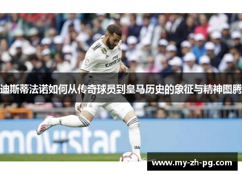 迪斯蒂法诺如何从传奇球员到皇马历史的象征与精神图腾