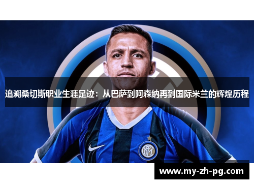 追溯桑切斯职业生涯足迹：从巴萨到阿森纳再到国际米兰的辉煌历程