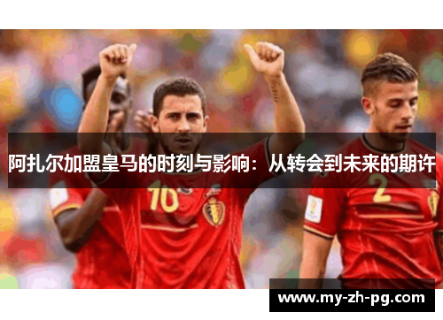 阿扎尔加盟皇马的时刻与影响：从转会到未来的期许