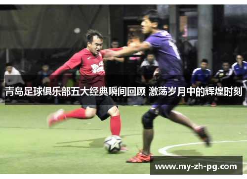青岛足球俱乐部五大经典瞬间回顾 激荡岁月中的辉煌时刻