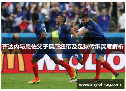 齐达内与恩佐父子情感纽带及足球传承深度解析