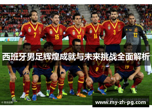 西班牙男足辉煌成就与未来挑战全面解析 西班牙男足辉煌成就与未来挑战全面解析