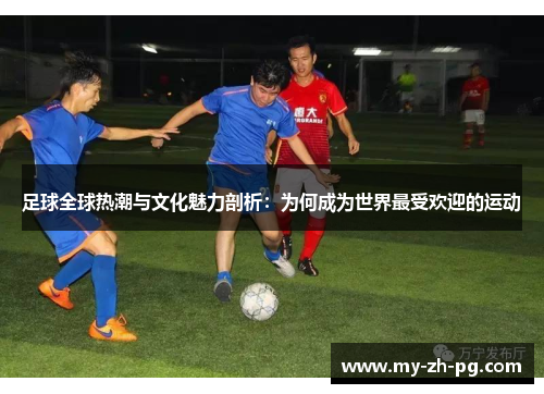 足球全球热潮与文化魅力剖析：为何成为世界最受欢迎的运动