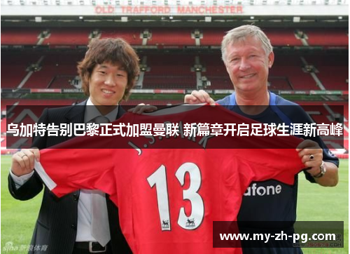 乌加特告别巴黎正式加盟曼联 新篇章开启足球生涯新高峰