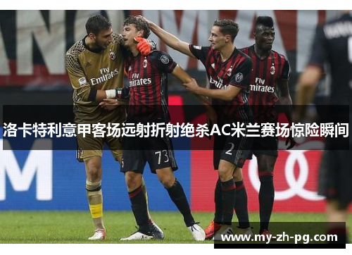 洛卡特利意甲客场远射折射绝杀AC米兰赛场惊险瞬间 洛卡特利意甲客场远射折射绝杀AC米兰赛场惊险瞬间