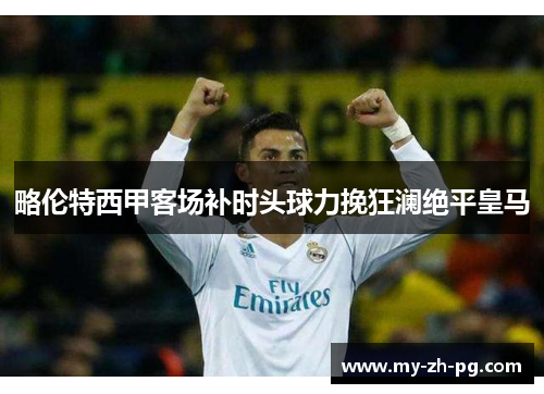 略伦特西甲客场补时头球力挽狂澜绝平皇马 略伦特西甲客场补时头球力挽狂澜绝平皇马