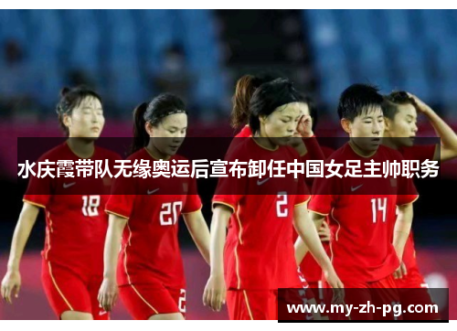 水庆霞带队无缘奥运后宣布卸任中国女足主帅职务