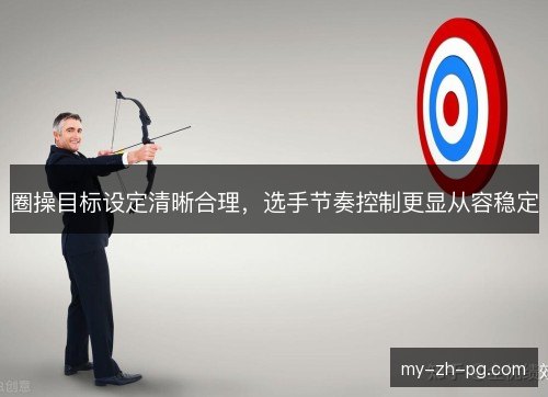 圈操目标设定清晰合理,选手节奏控制更显从容稳定 圈操目标设定清晰合理,选手节奏控制更显从容稳定