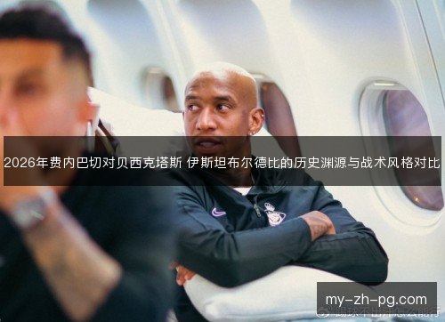 2026年费内巴切对贝西克塔斯 伊斯坦布尔德比的历史渊源与战术风格对比